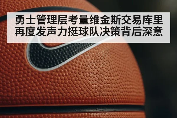 勇士管理层考量维金斯交易库里再度发声力挺球队决策背后深意