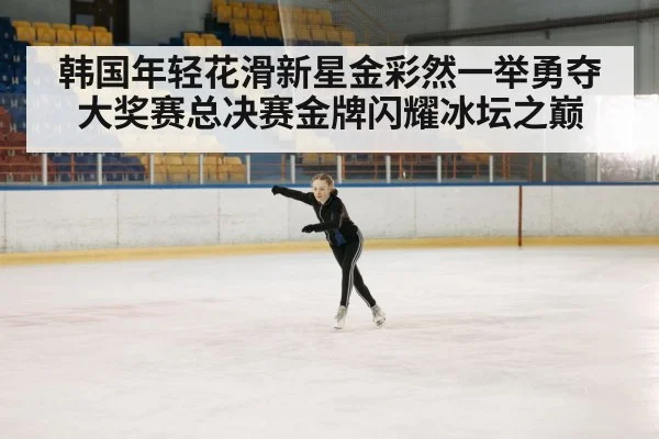 韩国年轻花滑新星金彩然一举勇夺大奖赛总决赛金牌闪耀冰坛之巅