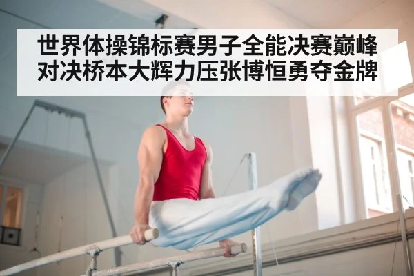 世界体操锦标赛男子全能决赛巅峰对决桥本大辉力压张博恒勇夺金牌
